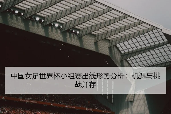 中国女足世界杯小组赛出线形势分析：机遇与挑战并存